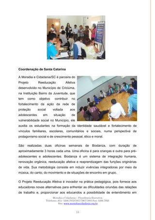 Moradia e Cidadania – Presidência Executiva
Telefones: (61)- 3206.7970/7957/7967/7883 Fax: 3206.7956
Site: www.moradiaecidadania.org.br
15
Coordenação de Santa Catarina
A Moradia e Cidadania/SC é parceira do
Projeto Reeducação Afetiva
desenvolvido no Município de Criciúma,
na Instituição Bairro da Juventude, que
tem como objetivo contribuir no
fortalecimento da ação da rede de
proteção social voltada aos
adolescentes em situação de
vulnerabilidade social no Município, ele
auxilia os estudantes na formação da identidade saudável e fortalecimento de
vínculos familiares, escolares, comunitários e sociais, numa perspectiva de
protagonismo social e de crescimento pessoal, ético e moral.
São realizadas duas oficinas semanais de Biodanza, com duração de
aproximadamente 3 horas cada uma. Uma oficina é para crianças e outra para pré-
adolescentes e adolescentes. Biodanza é um sistema de integração humana,
renovação orgânica, reeducação afetiva e reaprendizagem das funções originárias
de vida. Sua metodologia consiste em induzir vivências integradoras por meio da
música, do canto, do movimento e de situações de encontro em grupo.
O Projeto Reeducação Afetiva é inovador na prática pedagógica, pois fornece aos
educadores novas alternativas para enfrentar as dificuldades oriundas das relações
de trabalho e, proporcionar aos educandos a possibilidade de entendimento em
 