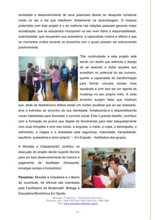 Moradia e Cidadania – Presidência Executiva
Telefones: (61)- 3206.7970/7957/7967/7883 Fax: 3206.7956
Site: www.moradiaecidadania.org.br
16
sociedade e desenvolvimento de seus potenciais devido ao desajuste constante
vivido no dia a dia que interferem diretamente na aprendizagem. O impacto
pretendido com este projeto é o da melhoria nas relações pessoais gerando maior
socialização; que os educandos incorporem no seu viver diário a responsabilidade,
autenticidade; que recuperem sua autoestima, a capacidade criativa e afetiva e que
os momentos vividos durante os encontros com o grupo possam ser estruturantes
positivamente.
―Dar continuidade a este projeto está
sendo um desfio que estimula o desejo
de se associar a todos aqueles que
acreditam no potencial do ser humano,
quanto à capacidade de transformação
para formar vínculos sociais mais
saudáveis e com isso ser um agente de
mudança no seu próprio meio. A cada
encontro surgem fatos que mostram
que, atrás da desestrutura afetiva existe um núcleo saudável que ao ser acessado,
leva o indivíduo ao encontro da sua identidade, fortalecendo-a e disponibilizando
novas habilidades para favorecer o convívio social. Este ó grande desafio, contribuir
com a formação de jovens que dispõe de ferramentas para lidar adequadamente
com suas emoções e com isso trocar, a angústia, o medo, a culpa, o desrespeito, o
sofrimento, a mágoa e a ansiedade pela segurança, maturidade, tranqüilidade,
equilíbrio, autoestima e amor próprio.‖ – Eni Espode – facilitadora dos grupos.
A Moradia e Cidadania/SC contribui na
execução do projeto dando suporte técnico
para um bom desenvolvimento do mesmo e
pagamento do facilitador (transporte,
encargos sociais e honorários).
Parceiros: Moradia e Cidadania e o Bairro
da Juventude. As oficinas são orientadas
pela Facilitadora de Biodanza®, Bióloga e
Educadora Biocêntrica Eni Spode.
 