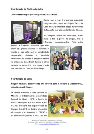 Moradia e Cidadania – Presidência Executiva
Telefones: (61)- 3206.7970/7957/7967/7883 Fax: 3206.7956
Site: www.moradiaecidadania.org.br
17
Coordenação do Rio Grande do Sul
Jovens fazem exposição fotográfica na Casa Brasil
Escrita com a Luz é a primeira exposição
fotográfica dos jovens do Projeto Tabor da
Casa Brasil, que realizam desde maio oficinas
de fotografia com a jornalista Danielle Sibonis.
"As imagens, apesar de silenciosas, dizem
muito e têm o poder de alegrar, ferir e
influenciar comportamentos. Para estes
jovens, a fotografia possibilita que eles
criem seu próprio discurso e explorem o
mundo a sua volta com a sensibilidade
despertada", defende a jornalista
idealizadora do projeto. A exposição estava
na entrada da Casa Brasil durante a última
semana de novembro, em comemoração
aos três anos da Casa em Porto Alegre.
Coordenação de Goiás
Projeto Revoada, desenvolvido em parceria com a Moradia e Cidadania/GO,
reinicia suas atividades
O Projeto Revoada é uma parceria da
Moradia e Cidadania/GO, Universidade
Federal de Goiás - UFG e Centro de
Ensino e Pesquisa Aplicada à Educação -
CEPAE. Funciona nas dependências do
Campus II da UFG em Goiânia e beneficia
40 crianças e adolescentes do CEPAE e
da comunidade próxima à UFG. No ano
 