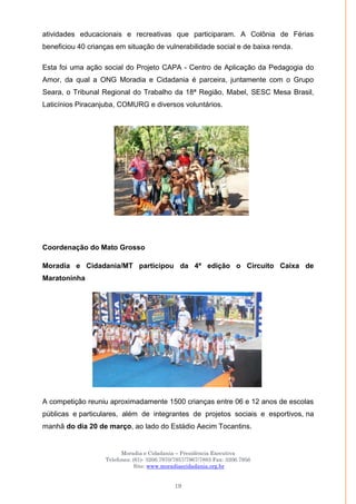 Moradia e Cidadania – Presidência Executiva
Telefones: (61)- 3206.7970/7957/7967/7883 Fax: 3206.7956
Site: www.moradiaecidadania.org.br
19
atividades educacionais e recreativas que participaram. A Colônia de Férias
beneficiou 40 crianças em situação de vulnerabilidade social e de baixa renda.
Esta foi uma ação social do Projeto CAPA - Centro de Aplicação da Pedagogia do
Amor, da qual a ONG Moradia e Cidadania é parceira, juntamente com o Grupo
Seara, o Tribunal Regional do Trabalho da 18ª Região, Mabel, SESC Mesa Brasil,
Laticínios Piracanjuba, COMURG e diversos voluntários.
Coordenação do Mato Grosso
Moradia e Cidadania/MT participou da 4ª edição o Circuito Caixa de
Maratoninha
A competição reuniu aproximadamente 1500 crianças entre 06 e 12 anos de escolas
públicas e particulares, além de integrantes de projetos sociais e esportivos, na
manhã do dia 20 de março, ao lado do Estádio Aecim Tocantins.
 
