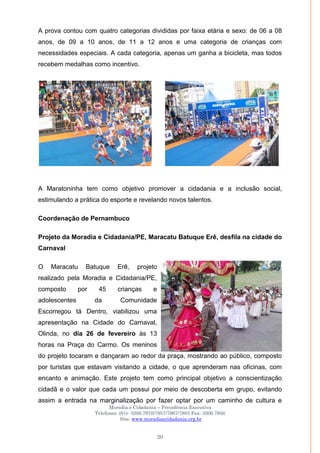 Moradia e Cidadania – Presidência Executiva
Telefones: (61)- 3206.7970/7957/7967/7883 Fax: 3206.7956
Site: www.moradiaecidadania.org.br
20
A prova contou com quatro categorias divididas por faixa etária e sexo: de 06 a 08
anos, de 09 a 10 anos, de 11 a 12 anos e uma categoria de crianças com
necessidades especiais. A cada categoria, apenas um ganha a bicicleta, mas todos
recebem medalhas como incentivo.
A Maratoninha tem como objetivo promover a cidadania e a inclusão social,
estimulando a prática do esporte e revelando novos talentos.
Coordenação de Pernambuco
Projeto da Moradia e Cidadania/PE, Maracatu Batuque Erê, desfila na cidade do
Carnaval
O Maracatu Batuque Erê, projeto
realizado pela Moradia e Cidadania/PE,
composto por 45 crianças e
adolescentes da Comunidade
Escorregou tá Dentro, viabilizou uma
apresentação na Cidade do Carnaval,
Olinda, no dia 26 de fevereiro às 13
horas na Praça do Carmo. Os meninos
do projeto tocaram e dançaram ao redor da praça, mostrando ao público, composto
por turistas que estavam visitando a cidade, o que aprenderam nas oficinas, com
encanto e animação. Este projeto tem como principal objetivo a conscientização
cidadã e o valor que cada um possui por meio de descoberta em grupo, evitando
assim a entrada na marginalização por fazer optar por um caminho de cultura e
 