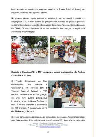 Moradia e Cidadania – Presidência Executiva
Telefones: (61)- 3206.7970/7957/7967/7883 Fax: 3206.7956
Site: www.moradiaecidadania.org.br
21
lazer. As oficinas acontecem todos os sábados na Escola Estadual Amaury de
Medeiros, no bairro de Afogados, à tarde.
No sucesso desse projeto inclui-se a participação de um comitê formado por
empregados CAIXA, com objetivo de praticar o voluntariado em prol das pessoas
socialmente excluídas, segundo Alberto Jorge Cajueiro da Fonseca, técnico bancário
da CAIXA, "o maior destaque foi ver no semblante das crianças, a alegria e o
sentimento de valorização".
Moradia e Cidadania/PE e TRF inauguram quadra poliesportiva do Projeto
Comunidade do Pilar.
O Projeto Comunidade do Pilar
desenvolvido pela Moradia e
Cidadania/PE em parceria com o
Tribunal Regional Federal - TRF
resultou, recentemente, na inauguração
de uma mini quadra poliesportiva
localizada na escola Nossa Senhora do
Pilar. A quadra atenderá o quantitativo
de 238 crianças. A inauguração foi no
dia 22 de março de 2011.
O evento contou com a participação da comunidade e a mesa de honra foi composta
pela Coordenadora Estadual da Moradia e Cidadania/PE, Selda Cabral; Adeneide
 