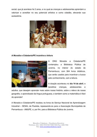 Moradia e Cidadania – Presidência Executiva
Telefones: (61)- 3206.7970/7957/7967/7883 Fax: 3206.7956
Site: www.moradiaecidadania.org.br
23
social, que já acontece há 3 anos, e no qual as crianças e adolescentes aprendem a
valorizar e acreditar no seu potencial artístico e como cidadão, elevando sua
autoestima.
A Moradia e Cidadania/PE incentiva a leitura
A ONG Moradia e Cidadania/PE
contemplou a Biblioteca Pública de
Jurema, no interior do estado de
Pernambuco, com 564 livros didáticos,
que serão usados para incentivar a busca
pelo conhecimento, com a leitura.
A doação aconteceu no dia 14 de abril, e
beneficia crianças, adolescentes e
adultos, que desejam aprender mais sobre nossa história, sobre o relevo de nossa
geografia, o aprendizado da língua portuguesa, e também como a matemática é fácil
de aprender!
A Moradia e Cidadania/PE recebeu os livros do Serviço Nacional de Aprendizagem
Industrial – SENAI, de Paulista, repassando-os para a Associação Municipalista de
Pernambuco - AMUPE, e, por fim, para a Biblioteca Pública de Jurema.
 
