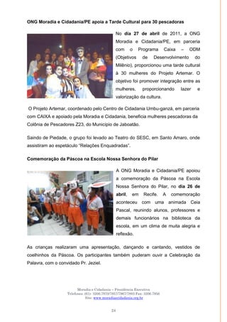 Moradia e Cidadania – Presidência Executiva
Telefones: (61)- 3206.7970/7957/7967/7883 Fax: 3206.7956
Site: www.moradiaecidadania.org.br
24
ONG Moradia e Cidadania/PE apoia a Tarde Cultural para 30 pescadoras
No dia 27 de abril de 2011, a ONG
Moradia e Cidadania/PE, em parceria
com o Programa Caixa – ODM
(Objetivos de Desenvolvimento do
Milênio), proporcionou uma tarde cultural
à 30 mulheres do Projeto Artemar. O
objetivo foi promover integração entre as
mulheres, proporcionando lazer e
valorização da cultura.
O Projeto Artemar, coordenado pelo Centro de Cidadania Umbu-ganzá, em parceria
com CAIXA e apoiado pela Moradia e Cidadania, beneficia mulheres pescadoras da
Colônia de Pescadores Z23, do Município de Jaboatão.
Saindo de Piedade, o grupo foi levado ao Teatro do SESC, em Santo Amaro, onde
assistiram ao espetáculo ―Relações Enquadradas‖.
Comemoração da Páscoa na Escola Nossa Senhora do Pilar
A ONG Moradia e Cidadania/PE apoiou
a comemoração da Páscoa na Escola
Nossa Senhora do Pilar, no dia 26 de
abril, em Recife. A comemoração
aconteceu com uma animada Ceia
Pascal, reunindo alunos, professores e
demais funcionários na biblioteca da
escola, em um clima de muita alegria e
reflexão.
As crianças realizaram uma apresentação, dançando e cantando, vestidos de
coelhinhos da Páscoa. Os participantes também puderam ouvir a Celebração da
Palavra, com o convidado Pr. Jeziel.
 