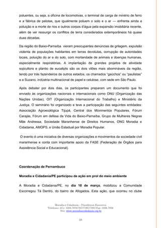 Moradia e Cidadania – Presidência Executiva
Telefones: (61)- 3206.7970/7957/7967/7883 Fax: 3206.7956
Site: www.moradiaecidadania.org.br
29
poluentes, ou seja, a oficina de locomotivas, o terminal de carga de minério de ferro
e a fábrica de pelotas, que igualmente poluem o solo e o ar — enfrenta ainda a
poluição e a morte de rios e outros corpos d‘água pela expansão imobiliária recente,
além de ver ressurgir os conflitos de terra considerados extemporâneos há quase
duas décadas.
Da região do Baixo-Parnaíba vieram preocupantes denúncias de grilagem, expulsão
violenta de populações habitantes em terras devolutas, corrupção de autoridades
locais, poluição do ar e do solo, com mortandade de animais e doenças humanas,
especialmente respiratórias. A implantação de grandes projetos de atividade
sojicultora e plantio de eucalipto são os dois vilões mais abomináveis da região,
tendo por trás fazendeiros de outros estados, os chamados ―gaúchos‖ ou ―paulistas‖
e a Suzano, indústria multinacional de papel e celulose, com sede em São Paulo.
Após debater por dois dias, os participantes preparam um documento que foi
enviado às organizações nacionais e internacionais como ONU (Organização das
Nações Unidas), OIT (Organização Internacional do Trabalho) e Ministério da
Justiça. O seminário foi organizado e teve a participação das seguintes entidades:
Associação Agroecológica Tijupá, Central dos Movimentos Populares, Fórum
Carajás, Fórum em defesa da Vida do Baixo-Parnaíba, Grupo de Mulheres Negras
Mãe Andressa, Sociedade Maranhense de Direitos Humanos, ONG Moradia e
Cidadania, AMOPS, e União Estadual por Moradia Popular.
O evento é uma iniciativa de diversas organizações e movimentos da sociedade civil
maranhense e conta com importante apoio da FASE (Federação de Órgãos para
Assistência Social e Educacional).
Coordenação de Pernambuco
Moradia e Cidadania/PE participou de ação em prol do meio ambiente
A Moradia e Cidadania/PE, no dia 18 de março, mobilizou a Comunidade
Escorregou Tá Dentro, do bairro de Afogados. Esta ação, que ocorreu no clube
 
