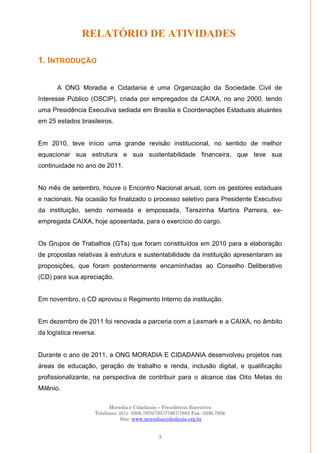 Moradia e Cidadania – Presidência Executiva
Telefones: (61)- 3206.7970/7957/7967/7883 Fax: 3206.7956
Site: www.moradiaecidadania.org.br
3
RELATÓRIO DE ATIVIDADES
1. INTRODUÇÃO
A ONG Moradia e Cidadania é uma Organização da Sociedade Civil de
Interesse Público (OSCIP), criada por empregados da CAIXA, no ano 2000, tendo
uma Presidência Executiva sediada em Brasília e Coordenações Estaduais atuantes
em 25 estados brasileiros.
Em 2010, teve início uma grande revisão institucional, no sentido de melhor
equacionar sua estrutura e sua sustentabilidade financeira, que teve sua
continuidade no ano de 2011.
No mês de setembro, houve o Encontro Nacional anual, com os gestores estaduais
e nacionais. Na ocasião foi finalizado o processo seletivo para Presidente Executivo
da instituição, sendo nomeada e empossada, Terezinha Martins Parreira, ex-
empregada CAIXA, hoje aposentada, para o exercício do cargo.
Os Grupos de Trabalhos (GTs) que foram constituídos em 2010 para a elaboração
de propostas relativas à estrutura e sustentabilidade da instituição apresentaram as
proposições, que foram posteriormente encaminhadas ao Conselho Deliberativo
(CD) para sua apreciação.
Em novembro, o CD aprovou o Regimento Interno da instituição.
Em dezembro de 2011 foi renovada a parceria com a Lexmark e a CAIXA, no âmbito
da logística reversa.
Durante o ano de 2011, a ONG MORADIA E CIDADANIA desenvolveu projetos nas
áreas de educação, geração de trabalho e renda, inclusão digital, e qualificação
profissionalizante, na perspectiva de contribuir para o alcance das Oito Metas do
Milênio.
 