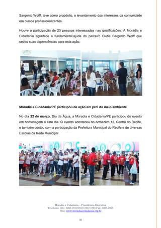 Moradia e Cidadania – Presidência Executiva
Telefones: (61)- 3206.7970/7957/7967/7883 Fax: 3206.7956
Site: www.moradiaecidadania.org.br
30
Sargento Wolff, teve como propósito, o levantamento dos interesses da comunidade
em cursos profissionalizantes.
Houve a participação de 20 pessoas interessadas nas qualificações. A Moradia e
Cidadania agradece a fundamental ajuda do parceiro Clube Sargento Wolff que
cedeu suas dependências para esta ação.
Moradia e Cidadania/PE participou de ação em prol do meio ambiente
No dia 22 de março, Dia da Água, a Moradia e Cidadania/PE participou do evento
em homenagem a este dia. O evento aconteceu no Armazém 12, Centro do Recife,
e também contou com a participação da Prefeitura Municipal do Recife e de diversas
Escolas da Rede Municipal
 