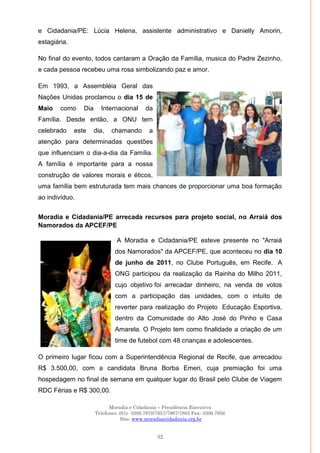 Moradia e Cidadania – Presidência Executiva
Telefones: (61)- 3206.7970/7957/7967/7883 Fax: 3206.7956
Site: www.moradiaecidadania.org.br
32
e Cidadania/PE: Lúcia Helena, assistente administrativo e Danielly Amorin,
estagiária.
No final do evento, todos cantaram a Oração da Família, musica do Padre Zezinho,
e cada pessoa recebeu uma rosa simbolizando paz e amor.
Em 1993, a Assembléia Geral das
Nações Unidas proclamou o dia 15 de
Maio como Dia Internacional da
Família. Desde então, a ONU tem
celebrado este dia, chamando a
atenção para determinadas questões
que influenciam o dia-a-dia da Família.
A família é importante para a nossa
construção de valores morais e éticos,
uma família bem estruturada tem mais chances de proporcionar uma boa formação
ao indivíduo.
Moradia e Cidadania/PE arrecada recursos para projeto social, no Arraiá dos
Namorados da APCEF/PE
A Moradia e Cidadania/PE esteve presente no "Arraiá
dos Namorados" da APCEF/PE, que aconteceu no dia 10
de junho de 2011, no Clube Português, em Recife. A
ONG participou da realização da Rainha do Milho 2011,
cujo objetivo foi arrecadar dinheiro, na venda de votos
com a participação das unidades, com o intuito de
reverter para realização do Projeto Educação Esportiva,
dentro da Comunidade do Alto José do Pinho e Casa
Amarela. O Projeto tem como finalidade a criação de um
time de futebol com 48 crianças e adolescentes.
O primeiro lugar ficou com a Superintendência Regional de Recife, que arrecadou
R$ 3.500,00, com a candidata Bruna Borba Emeri, cuja premiação foi uma
hospedagem no final de semana em qualquer lugar do Brasil pelo Clube de Viagem
RDC Férias e R$ 300,00.
 