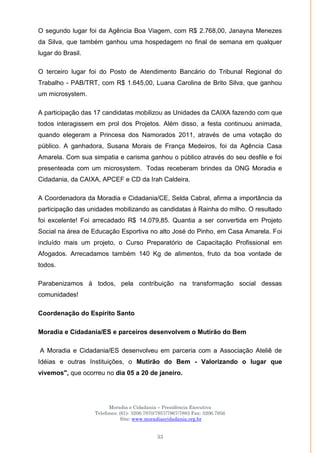 Moradia e Cidadania – Presidência Executiva
Telefones: (61)- 3206.7970/7957/7967/7883 Fax: 3206.7956
Site: www.moradiaecidadania.org.br
33
O segundo lugar foi da Agência Boa Viagem, com R$ 2.768,00, Janayna Menezes
da Silva, que também ganhou uma hospedagem no final de semana em qualquer
lugar do Brasil.
O terceiro lugar foi do Posto de Atendimento Bancário do Tribunal Regional do
Trabalho - PAB/TRT, com R$ 1.645,00, Luana Carolina de Brito Silva, que ganhou
um microsystem.
A participação das 17 candidatas mobilizou as Unidades da CAIXA fazendo com que
todos interagissem em prol dos Projetos. Além disso, a festa continuou animada,
quando elegeram a Princesa dos Namorados 2011, através de uma votação do
público. A ganhadora, Susana Morais de França Medeiros, foi da Agência Casa
Amarela. Com sua simpatia e carisma ganhou o público através do seu desfile e foi
presenteada com um microsystem. Todas receberam brindes da ONG Moradia e
Cidadania, da CAIXA, APCEF e CD da Irah Caldeira.
A Coordenadora da Moradia e Cidadania/CE, Selda Cabral, afirma a importância da
participação das unidades mobilizando as candidatas à Rainha do milho. O resultado
foi excelente! Foi arrecadado R$ 14.079,85. Quantia a ser convertida em Projeto
Social na área de Educação Esportiva no alto José do Pinho, em Casa Amarela. Foi
incluído mais um projeto, o Curso Preparatório de Capacitação Profissional em
Afogados. Arrecadamos também 140 Kg de alimentos, fruto da boa vontade de
todos.
Parabenizamos à todos, pela contribuição na transformação social dessas
comunidades!
Coordenação do Espírito Santo
Moradia e Cidadania/ES e parceiros desenvolvem o Mutirão do Bem
A Moradia e Cidadania/ES desenvolveu em parceria com a Associação Ateliê de
Idéias e outras Instituições, o Mutirão do Bem - Valorizando o lugar que
vivemos", que ocorreu no dia 05 a 20 de janeiro.
 
