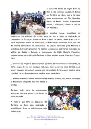 Moradia e Cidadania – Presidência Executiva
Telefones: (61)- 3206.7970/7957/7967/7883 Fax: 3206.7956
Site: www.moradiaecidadania.org.br
34
A ação está dentro do projeto Ecos do
Bem e visa enfrentar o problema do lixo
no Território do Bem, que é formado
pelas comunidades de São Benedito,
Bairro da Penha, Itararé, Engenharia,
Bonfim, Consolação, Floresta e Jaburu,
em Vitória/ES.
A iniciativa busca sensibilizar os
moradores dos entornos de pontos sujos de lixo, a partir da realização de
campanhas de Educação Ambiental. Para o ponto de partida dessa ação, que faz
parte do primeiro evento de mobilização, foi realizado na manhã do dia 5, um café
da manhã comunitário na comunidade do Jaburu, fornecido pela Moradia e
Cidadania. Estiveram presentes no local os técnicos das secretarias municipais de
Vitória, de Saúde e Serviço, o coordenador da ONG, Roberto Paradizzo,
representantes comunitários do Território do Bem e toda a equipe do projeto Ecos do
Bem.
O propósito do Projeto é de transformar, por meio da conscientização ambiental, os
pontos sujos de lixo em espaços melhores, mais saudáveis, mais bonitos, para
serem cuidados como bem-comum pela comunidade. E tem como objetivo geral
contribuir para o desenvolvimento local de modo sustentável.
O mutirão do Bem irá formar multiplicadores de boas práticas, incluindo a separação
e destinação adequada dos lixos secos e
úmidos.
Também farão parte da programação,
atividades lúdicas e visitas domiciliares, de
porta em porta.
A meta é que 60% da população do
Território do Bem seja alcançada e
sensibilizada, direta ou indiretamente, pela
mobilização.
 