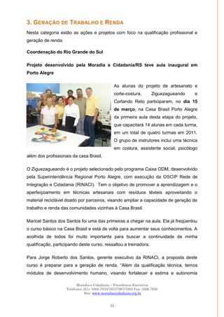 Moradia e Cidadania – Presidência Executiva
Telefones: (61)- 3206.7970/7957/7967/7883 Fax: 3206.7956
Site: www.moradiaecidadania.org.br
35
3. GERAÇÃO DE TRABALHO E RENDA
Nesta categoria estão as ações e projetos com foco na qualificação profissional e
geração de renda.
Coordenação do Rio Grande do Sul
Projeto desenvolvido pela Moradia e Cidadania/RS teve aula inaugural em
Porto Alegre
As alunas do projeto de artesanato e
corte-costura, Ziguezagueando e
Cortando Reto participaram, no dia 15
de março, na Casa Brasil Porto Alegre
da primeira aula desta etapa do projeto,
que capacitará 14 alunas em cada turma,
em um total de quatro turmas em 2011.
O grupo de instrutores inclui uma técnica
em costura, assistente social, psicólogo
além dos profissionais da casa Brasil.
O Ziguezagueando é o projeto selecionado pelo programa Caixa ODM, desenvolvido
pela Superintendência Regional Porto Alegre, com execução da OSCIP Rede de
Integração e Cidadania (RINACI). Tem o objetivo de promover a aprendizagem e o
aperfeiçoamento em técnicas artesanais com resíduos têxteis aproveitando o
material reciclável doado por parceiros, visando ampliar a capacidade de geração de
trabalho e renda das comunidades vizinhas à Casa Brasil.
Maricel Santos dos Santos foi uma das primeiras a chegar na aula. Ela já freqüentou
o curso básico na Casa Brasil e está de volta para aumentar seus conhecimentos. A
acolhida de todos foi muito importante para buscar a continuidade de minha
qualificação, participando deste curso, ressaltou a treinadora.
Para Jorge Roberto dos Santos, gerente executivo da RINACI, a proposta deste
curso é preparar para a geração de renda. ―Além da qualificação técnica, temos
módulos de desenvolvimento humano, visando fortalecer a estima e autonomia
 