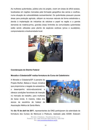 Moradia e Cidadania – Presidência Executiva
Telefones: (61)- 3206.7970/7957/7967/7883 Fax: 3206.7956
Site: www.moradiaecidadania.org.br
39
As mulheres quilombolas, público alvo do projeto, vivem em áreas de difícil acesso,
localizadas em regiões marcadas pela formação geográfica das serras e coxilhas,
numa situação de vulnerabilidade socioambiental. Os quilombolas possuem poucas
áreas para produção agrícola, utilizam os recursos naturais de forma extrativista e,
devido à implantação de indústrias de celulose e papel na região e a grande
demanda de matéria-prima, grandes áreas limítrofes às comunidades quilombolas
estão sendo utilizadas para plantio de espécies exóticas (pinus e eucaliptos),
comprometendo a biodiversidade local.
Coordenação do Distrito Federal
Moradia e Cidadania/DF realiza formatura do Curso de Cabeleireiro
A Moradia e Cidadania/DF é parceira do
Projeto Mulher, Beleza e Visual, iniciativa
que proporciona o resgate da autoestima,
o desempenho sócio-educacional, e
oferece condições favoráveis de inserção
no mercado de trabalho, para mulheres
de baixa renda. A maioria, mães dos
alunos da escolinha de futebol da
Associação Atlética de Santa Maria.
No dia 15 de abril de 2011, representantes da ONG participaram da solenidade de
formatura dos Cursos de Manicure e Pedicure, realizado pela AASM. Estavam
 