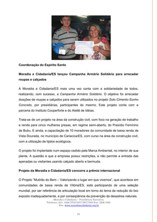 Moradia e Cidadania – Presidência Executiva
Telefones: (61)- 3206.7970/7957/7967/7883 Fax: 3206.7956
Site: www.moradiaecidadania.org.br
41
Coordenação do Espírito Santo
Moradia e Cidadania/ES lançou Campanha Armário Solidário para arrecadar
roupas e calçados
A Moradia e Cidadania/ES mais uma vez conta com a solidariedade de todos,
realizando, com sucesso, a Campanha Armário Solidário. O objetivo foi arrecadar
doações de roupas e calçados para serem utilizados no projeto Solo Cimento-Sonho
Concreto, por presidiárias, participantes do mesmo. Este projeto conta com a
parceria do Instituto Cooperforte e do Ateliê de Idéias.
Trata-se de um projeto na área da construção civil, com foco na geração de trabalho
e renda para cinco mulheres presas, em regime semi-aberto, do Presídio Feminino
de Bubu. E ainda, a capacitação de 10 moradores da comunidade de baixa renda de
Vista Dourada, no município de Cariacica/ES, com curso na área da construção civil,
com a utilização de tijolos ecológicos.
O projeto foi implantado num espaço cedido pela Marca Ambiental, no interior de sua
planta. A questão é que a empresa possui restrições, e não permite a entrada das
apenadas ou visitantes usando calçado aberto e bermuda.
Projeto da Moradia e Cidadania/ES concorre a prêmio internacional
O Projeto ―Mutirão do Bem – Valorizando o lugar em que vivemos‖, que acontece em
comunidades de baixa renda de Vitória/ES, está participando de uma seleção
mundial, por ser referência de articulação local em torno do tema da redução do lixo
exposto inadequadamente, e por conseqüência da prevenção de desastres naturais.
 