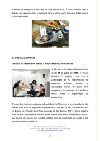 Moradia e Cidadania – Presidência Executiva
Telefones: (61)- 3206.7970/7957/7967/7883 Fax: 3206.7956
Site: www.moradiaecidadania.org.br
43
A oficina de serigrafia é realizada na Unip desde 2006. A ONG contribui com a
doação de equipamentos, e materiais para a oficina como canecas, tintas, dentre
outros acessórios.
Coordenação do Paraná
Moradia e Cidadania/PR realiza o Projeto Mosaico em sua sede
A Moradia e Cidadania/PR desenvolve,
desde 14 de julho de 2011, o Projeto
Mosaico. O projeto conta com a
participação de 10 trabalhadores da
economia solidária, visando a
capacitação técnica do grupo, com
perspectiva de geração de trabalho e
renda, aliado à organização da
cooperativa.
O curso de mosaico é ministrado pelo artista Javier Guerreiro, e teve duração de três
meses, com aulas as segundas e quintas-feiras, das 14h às 17h, na sede da ONG
no Estado do Paraná ( End. Rua Visconde do Rio Branco, 1631). Como trabalho
final, foi feito um painel em mosaico sobre o tema "Uma Outra Economia Acontece",
que deverá ser exposto em espaços públicos para dar visibilidade ao projeto, e aos
empreendimentos solidários.
 