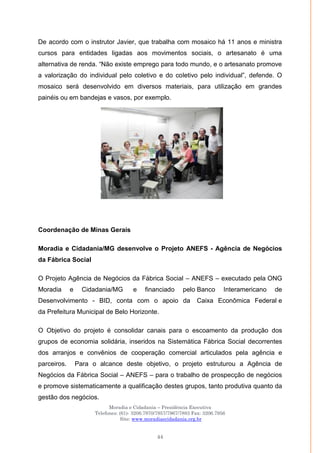 Moradia e Cidadania – Presidência Executiva
Telefones: (61)- 3206.7970/7957/7967/7883 Fax: 3206.7956
Site: www.moradiaecidadania.org.br
44
De acordo com o instrutor Javier, que trabalha com mosaico há 11 anos e ministra
cursos para entidades ligadas aos movimentos sociais, o artesanato é uma
alternativa de renda. ―Não existe emprego para todo mundo, e o artesanato promove
a valorização do individual pelo coletivo e do coletivo pelo individual‖, defende. O
mosaico será desenvolvido em diversos materiais, para utilização em grandes
painéis ou em bandejas e vasos, por exemplo.
Coordenação de Minas Gerais
Moradia e Cidadania/MG desenvolve o Projeto ANEFS - Agência de Negócios
da Fábrica Social
O Projeto Agência de Negócios da Fábrica Social – ANEFS – executado pela ONG
Moradia e Cidadania/MG e financiado pelo Banco Interamericano de
Desenvolvimento - BID, conta com o apoio da Caixa Econômica Federal e
da Prefeitura Municipal de Belo Horizonte.
O Objetivo do projeto é consolidar canais para o escoamento da produção dos
grupos de economia solidária, inseridos na Sistemática Fábrica Social decorrentes
dos arranjos e convênios de cooperação comercial articulados pela agência e
parceiros. Para o alcance deste objetivo, o projeto estruturou a Agência de
Negócios da Fábrica Social – ANEFS – para o trabalho de prospecção de negócios
e promove sistematicamente a qualificação destes grupos, tanto produtiva quanto da
gestão dos negócios.
 