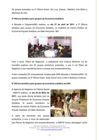 Moradia e Cidadania – Presidência Executiva
Telefones: (61)- 3206.7970/7957/7967/7883 Fax: 3206.7956
Site: www.moradiaecidadania.org.br
51
Os grupos sorteados na 4ª Oficina foram: Sol, Lua, Estrela; Milefólio; Arte Brilho e
Mulheres da Arte.
5ª Oficina temática para grupos de Economia Solidária
A Moradia e Cidadania/MG realizou, no dia 27 de abril de 2011, a 5ª Oficina
temática para grupos de Economia Solidária, no Auditório do Centro Público de
Economia Popular Solidária, em Belo Horizonte - BH.
Com o tema "Plano de Negócios", a palestrante Ana Cristina Mortimer Lio de
Carvalho explicou aos 20 grupos produtivos presentes, o que é um Plano de
Negócios e sua importância para o sucesso dos empreendimentos.
Foram sorteados 02 computadores, doados pela ONG Moradia e Cidadania/MG. Os
grupos sorteados na 5ª Oficina foram: Ação Social Viva a Vida e Mulheres Criativas.
6ª Oficina temática para grupos da economia solidária em BH.
A Agencia de Negócios da Fábrica Social
- ANEFS realizou, no dia 25 de Maio de
2011, sua sexta oficina temática com os
Grupos Produtivos da Economia Popular
Solidária. O evento aconteceu no
Auditório do Centro Público de Economia
Popular Solidária, em Belo Horizonte.
A partir de demanda dos grupos
produtivos, e com o início da elaboração
dos Planos de Negócios dos empreendimentos, a ANEFS iniciou abordagem sobre
 