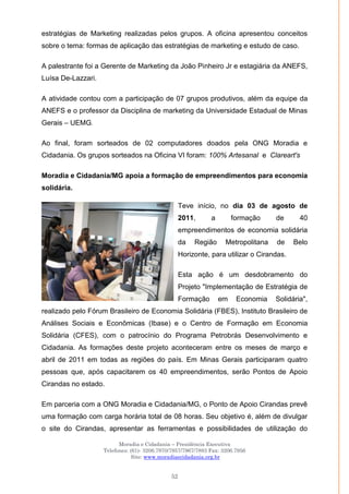 Moradia e Cidadania – Presidência Executiva
Telefones: (61)- 3206.7970/7957/7967/7883 Fax: 3206.7956
Site: www.moradiaecidadania.org.br
52
estratégias de Marketing realizadas pelos grupos. A oficina apresentou conceitos
sobre o tema: formas de aplicação das estratégias de marketing e estudo de caso.
A palestrante foi a Gerente de Marketing da João Pinheiro Jr e estagiária da ANEFS,
Luísa De-Lazzari.
A atividade contou com a participação de 07 grupos produtivos, além da equipe da
ANEFS e o professor da Disciplina de marketing da Universidade Estadual de Minas
Gerais – UEMG.
Ao final, foram sorteados de 02 computadores doados pela ONG Moradia e
Cidadania. Os grupos sorteados na Oficina VI foram: 100% Artesanal e Clareart's
Moradia e Cidadania/MG apoia a formação de empreendimentos para economia
solidária.
Teve início, no dia 03 de agosto de
2011, a formação de 40
empreendimentos de economia solidária
da Região Metropolitana de Belo
Horizonte, para utilizar o Cirandas.
Esta ação é um desdobramento do
Projeto "Implementação de Estratégia de
Formação em Economia Solidária",
realizado pelo Fórum Brasileiro de Economia Solidária (FBES), Instituto Brasileiro de
Análises Sociais e Econômicas (Ibase) e o Centro de Formação em Economia
Solidária (CFES), com o patrocínio do Programa Petrobrás Desenvolvimento e
Cidadania. As formações deste projeto aconteceram entre os meses de março e
abril de 2011 em todas as regiões do país. Em Minas Gerais participaram quatro
pessoas que, após capacitarem os 40 empreendimentos, serão Pontos de Apoio
Cirandas no estado.
Em parceria com a ONG Moradia e Cidadania/MG, o Ponto de Apoio Cirandas prevê
uma formação com carga horária total de 08 horas. Seu objetivo é, além de divulgar
o site do Cirandas, apresentar as ferramentas e possibilidades de utilização do
 