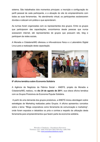Moradia e Cidadania – Presidência Executiva
Telefones: (61)- 3206.7970/7957/7967/7883 Fax: 3206.7956
Site: www.moradiaecidadania.org.br
53
sistema. São trabalhados dois momentos principais: a inscrição e configuração do
perfil pessoal de cada participante, e a ativação do site do empreendimento com
todas as suas ferramentas. No atendimento virtual, os participantes esclarecerem
dúvidas e colocam em prática o que aprenderam.
As turmas foram organizadas com os representantes dos grupos. Entre os grupos
que participaram das capacitações, encontramos desde pessoas que nunca
acessaram internet, até representantes de grupos que possuem site, blog e
participam de redes sociais.
A Moradia e Cidadania/MG ofereceu a infra-estrutura física e o Laboratório Digital
Linux para a realização desta capacitação.
8ª oficina temática sobre Economia Solidária
A Agência de Negócios da Fábrica Social - ANEFS, projeto da Moradia e
Cidadania/MG, realizou, no dia 24 de agosto de 2011, sua oitava oficina temática
com os Grupos Produtivos da Economia Popular Solidária.
A partir de uma demanda dos grupos produtivos, a ANEFS iniciou abordagem sobre
estratégias de Marketing realizadas pelos Grupos. A oficina apresentou conceitos
sobre o tema: "Blogs corporativos como ferramenta de comunicação e marketing",
onde foram expostos e debatidos os prós e contras a respeito da utilização desta
ferramenta para empreendimentos que fazem parte da economia solidária.
 