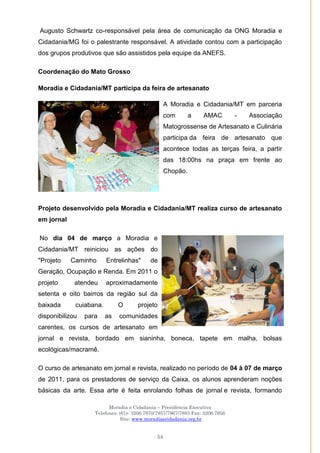 Moradia e Cidadania – Presidência Executiva
Telefones: (61)- 3206.7970/7957/7967/7883 Fax: 3206.7956
Site: www.moradiaecidadania.org.br
54
Augusto Schwartz co-responsável pela área de comunicação da ONG Moradia e
Cidadania/MG foi o palestrante responsável. A atividade contou com a participação
dos grupos produtivos que são assistidos pela equipe da ANEFS.
Coordenação do Mato Grosso
Moradia e Cidadania/MT participa da feira de artesanato
A Moradia e Cidadania/MT em parceria
com a AMAC - Associação
Matogrossense de Artesanato e Culinária
participa da feira de artesanato que
acontece todas as terças feira, a partir
das 18:00hs na praça em frente ao
Chopão.
Projeto desenvolvido pela Moradia e Cidadania/MT realiza curso de artesanato
em jornal
No dia 04 de março a Moradia e
Cidadania/MT reiniciou as ações do
"Projeto Caminho Entrelinhas" de
Geração, Ocupação e Renda. Em 2011 o
projeto atendeu aproximadamente
setenta e oito bairros da região sul da
baixada cuiabana. O projeto
disponibilizou para as comunidades
carentes, os cursos de artesanato em
jornal e revista, bordado em sianinha, boneca, tapete em malha, bolsas
ecológicas/macramê.
O curso de artesanato em jornal e revista, realizado no período de 04 à 07 de março
de 2011, para os prestadores de serviço da Caixa, os alunos aprenderam noções
básicas da arte. Essa arte é feita enrolando folhas de jornal e revista, formando
 
