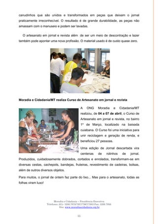 Moradia e Cidadania – Presidência Executiva
Telefones: (61)- 3206.7970/7957/7967/7883 Fax: 3206.7956
Site: www.moradiaecidadania.org.br
55
canudinhos que são unidos e transformados em peças que deixam o jornal
praticamente irreconhecível. O resultado é de grande durabilidade, as peças não
amassam com o manuseio e podem ser lavadas.
O artesanato em jornal e revista além de ser um meio de descontração e lazer
também pode apontar uma nova profissão. O material usado é de custo quase zero.
Moradia e Cidadania/MT realiza Curso de Artesanato em jornal e revista
A ONG Moradia e Cidadania/MT
realizou, de 04 a 07 de abril, o Curso de
Artesanato em jornal e revista, no bairro
1º de Março, localizado na baixada
cuiabana. O Curso foi uma iniciativa para
unir reciclagem e geração de renda, e
beneficiou 27 pessoas.
Uma edição de Jornal descartada vira
centenas de rolinhos de jornal.
Produzidos, cuidadosamente dobrados, cortados e enrolados, transformam-se em
diversas cestas, cachepots, bandejas, fruteiras, revestimento de cadeiras, bolsas,
além de outros diversos objetos.
Para muitos, o jornal de ontem faz parte do lixo... Mas para o artesanato, todas as
folhas viram luxo!
 