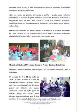 Moradia e Cidadania – Presidência Executiva
Telefones: (61)- 3206.7970/7957/7967/7883 Fax: 3206.7956
Site: www.moradiaecidadania.org.br
58
mulheres, donas de casa, a fazer artesanatos com materiais recicláveis, viabilizando
adicionar a renda de suas famílias.
Além de cuidar do planeta, diminuindo a poluição gerada pelos materiais
descartados, a iniciativa desperta também a capacidade de usar a criatividade e
imaginação, para dar uma nova função e forma aos materiais recicláveis,
transformando-os em diversas peças de decoração- como cestos, porta retratos,
entre outros-.
O Curso de Artesanato em Jornal e Revista, que beneficia 19 mulheres moradoras
do Bairro Pedregal, é uma excelente oportunidade para as alunas iniciarem uma
atividade lucrativa, com baixo investimento, e sem sair de casa.
Moradia e Cidadania/MT realizou Cursos do Projeto Caminho Entrelinhas
O Projeto Caminho Entrelinhas, realizado pela ONG Moradia e Cidadania/MT, está a
todo vapor!
No período de 06 a 09 de junho de
2011, a ONG realizou o Curso de
Bordado em Sianinha, no Bairro Jardim
dos Ypês, em Cuiabá/MT. Os Bordados
podem ser utilizados em roupas,
acessórios, panos de prato, jogos de
toalhas, artigos para bebês, peças
diversas para decoração de casa. É uma
infinidade de formas de trabalhar e fazer uso dessa maravilhosa técnica.
 