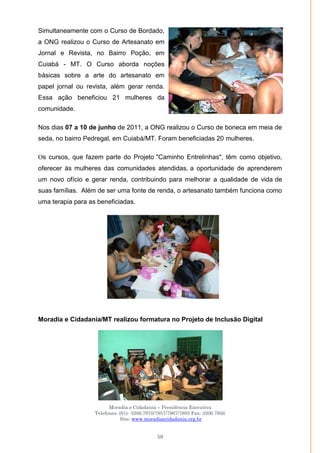 Moradia e Cidadania – Presidência Executiva
Telefones: (61)- 3206.7970/7957/7967/7883 Fax: 3206.7956
Site: www.moradiaecidadania.org.br
59
Simultaneamente com o Curso de Bordado,
a ONG realizou o Curso de Artesanato em
Jornal e Revista, no Bairro Poção, em
Cuiabá - MT. O Curso aborda noções
básicas sobre a arte do artesanato em
papel jornal ou revista, além gerar renda.
Essa ação beneficiou 21 mulheres da
comunidade.
Nos dias 07 a 10 de junho de 2011, a ONG realizou o Curso de boneca em meia de
seda, no bairro Pedregal, em Cuiabá/MT. Foram beneficiadas 20 mulheres.
Os cursos, que fazem parte do Projeto "Caminho Entrelinhas", têm como objetivo,
oferecer às mulheres das comunidades atendidas, a oportunidade de aprenderem
um novo ofício e gerar renda, contribuindo para melhorar a qualidade de vida de
suas famílias. Além de ser uma fonte de renda, o artesanato também funciona como
uma terapia para as beneficiadas.
Moradia e Cidadania/MT realizou formatura no Projeto de Inclusão Digital
 