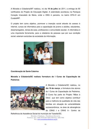 Moradia e Cidadania – Presidência Executiva
Telefones: (61)- 3206.7970/7957/7967/7883 Fax: 3206.7956
Site: www.moradiaecidadania.org.br
60
A Moradia e Cidadania/MT realizou, no dia 15 de julho de 2011, a entrega de 80
certificados do Projeto de Educação Digital. A solenidade aconteceu na Paróquia
Coração Imaculado de Maria, onde a ONG é parceira, no bairro CPA-IV em
Cuiabá/MT.
O projeto tem como objetivo, promover a inserção social através do acesso à
internet, cursos de informática para a capacitação de jovens e adultos, estudantes,
desempregados, donas-de-casa, professores e comunidade escolar. A informática é
uma importante ferramenta, para a cidadania de pessoas que por sua condição
social, estariam excluídas da sociedade da informação.
Coordenação de Santa Catarina
Moradia e Cidadania/SC realizou formatura do I Curso de Capacitação de
Pedreiros
A Moradia e Cidadania/SC realizou, no
dia 19 de março, a formatura dos alunos
do I Curso de Capacitação de Pedreiros.
O Curso faz parte do Projeto ―Mãos à
Obra‖, que tem como objetivo contribuir
para a melhoria da qualidade de vida das
famílias em situação de vulnerabilidade
socioeconômica, na área de abrangência
do CRAS I e CRAS II– Centro de
Referência de Assistência Social do município de Tubarão/SC.
 