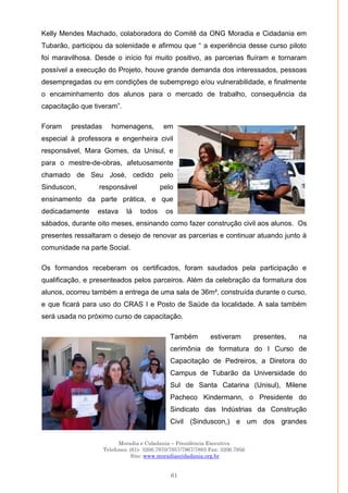 Moradia e Cidadania – Presidência Executiva
Telefones: (61)- 3206.7970/7957/7967/7883 Fax: 3206.7956
Site: www.moradiaecidadania.org.br
61
Kelly Mendes Machado, colaboradora do Comitê da ONG Moradia e Cidadania em
Tubarão, participou da solenidade e afirmou que ― a experiência desse curso piloto
foi maravilhosa. Desde o início foi muito positivo, as parcerias fluíram e tornaram
possível a execução do Projeto, houve grande demanda dos interessados, pessoas
desempregadas ou em condições de subemprego e/ou vulnerabilidade, e finalmente
o encaminhamento dos alunos para o mercado de trabalho, consequência da
capacitação que tiveram‖.
Foram prestadas homenagens, em
especial à professora e engenheira civil
responsável, Mara Gomes, da Unisul, e
para o mestre-de-obras, afetuosamente
chamado de Seu José, cedido pelo
Sinduscon, responsável pelo
ensinamento da parte prática, e que
dedicadamente estava lá todos os
sábados, durante oito meses, ensinando como fazer construção civil aos alunos. Os
presentes ressaltaram o desejo de renovar as parcerias e continuar atuando junto à
comunidade na parte Social.
Os formandos receberam os certificados, foram saudados pela participação e
qualificação, e presenteados pelos parceiros. Além da celebração da formatura dos
alunos, ocorreu também a entrega de uma sala de 36m², construída durante o curso,
e que ficará para uso do CRAS I e Posto de Saúde da localidade. A sala também
será usada no próximo curso de capacitação.
Também estiveram presentes, na
cerimônia de formatura do I Curso de
Capacitação de Pedreiros, a Diretora do
Campus de Tubarão da Universidade do
Sul de Santa Catarina (Unisul), Milene
Pacheco Kindermann, o Presidente do
Sindicato das Indústrias da Construção
Civil (Sinduscon,) e um dos grandes
 
