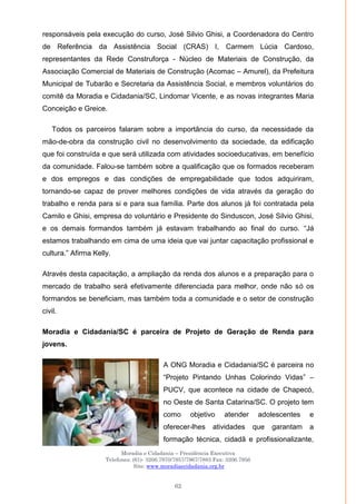 Moradia e Cidadania – Presidência Executiva
Telefones: (61)- 3206.7970/7957/7967/7883 Fax: 3206.7956
Site: www.moradiaecidadania.org.br
62
responsáveis pela execução do curso, José Silvio Ghisi, a Coordenadora do Centro
de Referência da Assistência Social (CRAS) I, Carmem Lúcia Cardoso,
representantes da Rede Construforça - Núcleo de Materiais de Construção, da
Associação Comercial de Materiais de Construção (Acomac – Amurel), da Prefeitura
Municipal de Tubarão e Secretaria da Assistência Social, e membros voluntários do
comitê da Moradia e Cidadania/SC, Lindomar Vicente, e as novas integrantes Maria
Conceição e Greice.
Todos os parceiros falaram sobre a importância do curso, da necessidade da
mão-de-obra da construção civil no desenvolvimento da sociedade, da edificação
que foi construída e que será utilizada com atividades socioeducativas, em benefício
da comunidade. Falou-se também sobre a qualificação que os formados receberam
e dos empregos e das condições de empregabilidade que todos adquiriram,
tornando-se capaz de prover melhores condições de vida através da geração do
trabalho e renda para si e para sua família. Parte dos alunos já foi contratada pela
Camilo e Ghisi, empresa do voluntário e Presidente do Sinduscon, José Silvio Ghisi,
e os demais formandos também já estavam trabalhando ao final do curso. ―Já
estamos trabalhando em cima de uma ideia que vai juntar capacitação profissional e
cultura.‖ Afirma Kelly.
Através desta capacitação, a ampliação da renda dos alunos e a preparação para o
mercado de trabalho será efetivamente diferenciada para melhor, onde não só os
formandos se beneficiam, mas também toda a comunidade e o setor de construção
civil.
Moradia e Cidadania/SC é parceira de Projeto de Geração de Renda para
jovens.
A ONG Moradia e Cidadania/SC é parceira no
―Projeto Pintando Unhas Colorindo Vidas‖ –
PUCV, que acontece na cidade de Chapecó,
no Oeste de Santa Catarina/SC. O projeto tem
como objetivo atender adolescentes e
oferecer-lhes atividades que garantam a
formação técnica, cidadã e profissionalizante,
 