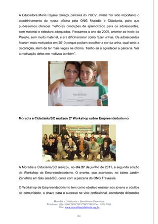 Moradia e Cidadania – Presidência Executiva
Telefones: (61)- 3206.7970/7957/7967/7883 Fax: 3206.7956
Site: www.moradiaecidadania.org.br
64
A Educadora Maria Rejane Colaço, parceira do PUCV, afirma ―ter sido importante o
apadrinhamento da nossa oficina pela ONG Moradia e Cidadania, para que
pudéssemos oferecer melhores condições de aprendizado para os adolescentes,
com material e estrutura adequados. Passamos o ano de 2009, anterior ao inicio do
Projeto, sem muito material, e era difícil ensinar como fazer unhas. Os adolescentes
ficaram mais motivados em 2010 porque podiam escolher a cor da unha, qual seria a
decoração, além de ter mais vagas na oficina. Tenho só a agradecer a parceria. Ver
a motivação deles me motivou também‖.
Moradia e Cidadania/SC realizou 2º Workshop sobre Empreendedorismo
A Moradia e Cidadania/SC realizou, no dia 27 de junho de 2011, a segunda edição
do Workshop de Empreendedorismo. O evento, que aconteceu no bairro Jardim
Zanellato em São José/SC, conta com a parceria da ONG Travessia.
O Workshop de Empreendedorismo tem como objetivo ensinar aos jovens e adultos
da comunidade, a chave para o sucesso na vida profissional, abordando diferentes
 