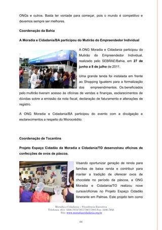 Moradia e Cidadania – Presidência Executiva
Telefones: (61)- 3206.7970/7957/7967/7883 Fax: 3206.7956
Site: www.moradiaecidadania.org.br
66
ONGs e outros. Basta ter vontade para começar, pois o mundo é competitivo e
devemos sempre ser melhores.
Coordenação da Bahia
A Moradia e Cidadania/BA participou do Mutirão do Empreendedor Individual
A ONG Moradia e Cidadania participou do
Mutirão do Empreendedor Individual,
realizado pelo SEBRAE/Bahia, em 27 de
junho a 8 de julho de 2011.
Uma grande tenda foi instalada em frente
ao Shopping Iguatemi para a formalização
dos empreendimentos. Os beneficiados
pelo multirão tiveram acesso às oficinas de vendas e finanças, esclarecimentos de
dúvidas sobre a emissão da nota fiscal, declaração de faturamento e alterações de
registro.
A ONG Moradia e Cidadania/BA participou do evento com a divulgação e
esclarecimentos a respeito do Microcrédito.
Coordenação de Tocantins
Projeto Espaço Cidadão da Moradia e Cidadania/TO desenvolveu oficinas de
confecções de ovos de páscoa.
Visando oportunizar geração de renda para
famílias de baixa renda e contribuir para
manter a tradição de oferecer ovos de
chocolate no período da páscoa, a ONG
Moradia e Cidadania/TO realizou nove
cursos/oficinas no Projeto Espaço Cidadão
Itinerante em Palmas. Este projeto tem como
 