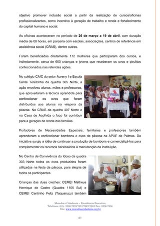 Moradia e Cidadania – Presidência Executiva
Telefones: (61)- 3206.7970/7957/7967/7883 Fax: 3206.7956
Site: www.moradiaecidadania.org.br
67
objetivo promover inclusão social a partir da realização de cursos/oficinas
profissionalizantes, como incentivo à geração de trabalho e renda e fortalecimento
do capital humano e social.
As oficinas aconteceram no período de 26 de março a 19 de abril, com duração
média de 08 horas, em parceria com escolas, associações, centros de referência em
assistência social (CRAS), dentre outras.
Foram beneficiadas diretamente 172 mulheres que participaram dos cursos, e
indiretamente, cerca de 600 crianças e jovens que receberam os ovos e pirulitos
confeccionados nas referidas ações.
No colégio CAIC do setor Aureny I e Escola
Santa Terezinha da quadra 305 Norte, a
ação envolveu alunos, mães e professoras,
que aproveitaram a técnica aprendida para
confeccionar os ovos que foram
distribuídos aos alunos na véspera da
páscoa. No CRAS da quadra 407 Norte e
na Casa de Acolhida o foco foi contribuir
para a geração de renda das famílias.
Portadores de Necessidades Especiais, familiares e professores também
aprenderam a confeccionar bombons e ovos de páscoa na APAE de Palmas. Da
iniciativa surgiu a idéia de continuar a produção de bombons e comercializá-los para
complementar os recursos necessários à manutenção da instituição.
No Centro de Convivência do Idoso da quadra
303 Norte todos os ovos produzidos foram
utilizados na festa da páscoa, para alegria de
todos os participantes.
Crianças das duas creches: CEMEI Matheus
Henrique de Castro (Quadra 1105 Sul) e
CEMEI Cantinho Feliz (Taquaruçu) também
 