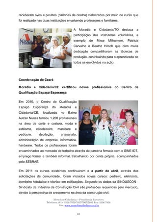 Moradia e Cidadania – Presidência Executiva
Telefones: (61)- 3206.7970/7957/7967/7883 Fax: 3206.7956
Site: www.moradiaecidadania.org.br
68
receberam ovos e pirulitos (carinhas de coelho) viabilizados por meio do curso que
foi realizado nas duas instituições envolvendo professores e familiares.
A Moradia e Cidadania/TO destaca a
participação das instrutoras voluntárias, a
exemplo de Mirce Milhomem, Patrícia
Carvalho e Beatriz Hirsch que com muita
dedicação compartilharam as técnicas de
produção, contribuindo para o aprendizado de
todos os envolvidos na ação.
Coordenação do Ceará
Moradia e Cidadania/CE certificou novos profissionais do Centro de
Qualificação Espaço Esperança
Em 2010, o Centro de Qualificação
Espaço Esperança da Moradia e
Cidadania/CE, localizado no Bairro
Autran Nunes formou 1.200 profissionais
na área de corte e costura, moda e
estilismo, cabeleireiro, manicure e
pedicure, depilação, artesanato,
administração de empresa, informática,
hardware. Todos os profissionais foram
encaminhados ao mercado de trabalho através da parceria firmada com o SINE IDT,
emprego formal e também informal, trabalhando por conta própria, acompanhados
pelo SEBRAE.
Em 2011 os cursos existentes continuaram e a partir de abril, através das
solicitações da comunidade, foram iniciados novos cursos: pedreiro, eletricista,
bombeiro hidráulico e técnico em edificações. Segundo os dados da SINDUSCON -
Sindicato da Indústria da Construção Civil são profissões requeridas pelo mercado,
devido à perspectiva de crescimento na área da construção civil.
 