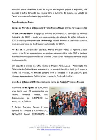 Moradia e Cidadania – Presidência Executiva
Telefones: (61)- 3206.7970/7957/7967/7883 Fax: 3206.7956
Site: www.moradiaecidadania.org.br
69
Também foram oferecidas aulas de línguas estrangeiras (inglês e espanhol), em
atenção a outra demanda que surgiu com o aumento do turismo no Estado do
Ceará, e em decorrência dos jogos da Copa.
Coordenação de Goiás
Equipe da Moradia e Cidadania/GO visita Caldas Novas e firma novas parcerias
No dia 23 de fevereiro, a equipe da Moradia e Cidadania/GO participou da Reunião
Ordinária do COEP – onde teve apresentação do relatório de ações referente a
2010 e foi divulgado que no dia 23 de março haverá a corrida e caminhada contra o
crack em Aparecida de Goiânia com participação do COEP.
No dia 24, o Coordenador Estadual, Márcio Polveiro visitou a Agência Caldas
Novas, onde foram apresentados os projetos desenvolvidos pela ONG e também
manifestado seu agradecimento ao Gerente Geral Suhail Rodrigues Barbosa e toda
equipe presente.
Em seguida a equipe da ONG visitou o Projeto ACICALDAS - Associação Pró
Cidadania de Caldas Novas, que oferece cursos de informática, balé, judô, canto e
teatro. Na ocasião, foi firmada parceria com a entidade e o SESI/SENAI para
oferecer à população de Caldas Novas o curso de Costura Industrial.
Moradia e Cidadania/GO inicia mais uma turma do Projeto Primeiros Passos
Iniciou dia 15 de agosto de 2011, mais
uma turma com 25 adolescentes do
Projeto Primeiros Passos, nas
dependências da INFRAERO no
aeroporto de Goiânia.
O Projeto Primeiros Passos é uma
parceria da Moradia e Cidadania/GO,
INFRAERO Social, PETROBRÁS e
 