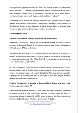 Moradia e Cidadania – Presidência Executiva
Telefones: (61)- 3206.7970/7957/7967/7883 Fax: 3206.7956
Site: www.moradiaecidadania.org.br
7
Em depoimento, a participante do curso Railza dos Santos, 26 anos, se diz contente
com o resultado. ―O curso foi muito importante, pois há crianças que desde seus 5
anos possuem contato com o computador. Através do curso pude adquirir
conhecimento para criar e-mail, digitar um texto no Word e no Excel‖.
Compareceram ao evento, os Pastores Robinson Ávila (coordenador das Ações
Sociais), Waldir Martins (presidente da Igreja Batista Esperança), Gregory Allan Horn
(Presbiterian Church of uper Montclair de Nova Jersey, EUA), o instrutor João
Soares, amigos, familiares dos alunos e membros da instituição.
Coordenação de Goiás
Formatura do Curso de Inclusão Digital Sala Herbert de Souza
A Moradia e Cidadania/GO realizou, no dia 30 de junho/2011, a primeira formatura
do curso de Educação Digital. O evento aconteceu na sala Herbert de Souza no
Edifício Sede da CAIXA, em Goiânia.
A entrega dos Certificados foi um momento de muita emoção aos 19 formandos, e
para os familiares que participaram do evento. Durante a solenidade de formatura,
os presentes assistiram ao vídeo ―Filtro Solar‖. O evento contou com a presença da
equipe da Moradia e Cidadania/GO.
O Curso de inclusão digital tem como objetivo atender pessoas de baixa renda,
oferecendo-lhes o curso de informática básica, acesso à internet, além de oferecer
maiores chances de ingresso no mercado de trabalho. Agradecemos aos associados
e participantes que contribuíram para a realização de mais este projeto, tornando
possível a qualificação dos formandos.
Parceria firmada entre a Moradia e Cidadania/GO e Grupo pela Vida rende
frutos para portadores de HIV
Fundado em 13 de janeiro de 1992, o Grupo pela Valorização, Integração, Dignidade
do Doente de Aids, é uma Organização sem fins lucrativos, gerida em 78% por
pessoas portadoras do Vírus HIV (AIDS), sendo o restante do Grupo operacional,
familiares de portadores ou voluntários (profissionais de Saúde).
 