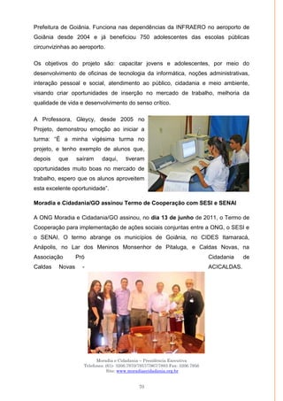 Moradia e Cidadania – Presidência Executiva
Telefones: (61)- 3206.7970/7957/7967/7883 Fax: 3206.7956
Site: www.moradiaecidadania.org.br
70
Prefeitura de Goiânia. Funciona nas dependências da INFRAERO no aeroporto de
Goiânia desde 2004 e já beneficiou 750 adolescentes das escolas públicas
circunvizinhas ao aeroporto.
Os objetivos do projeto são: capacitar jovens e adolescentes, por meio do
desenvolvimento de oficinas de tecnologia da informática, noções administrativas,
interação pessoal e social, atendimento ao público, cidadania e meio ambiente,
visando criar oportunidades de inserção no mercado de trabalho, melhoria da
qualidade de vida e desenvolvimento do senso crítico.
A Professora, Gleycy, desde 2005 no
Projeto, demonstrou emoção ao iniciar a
turma: ―É a minha vigésima turma no
projeto, e tenho exemplo de alunos que,
depois que saíram daqui, tiveram
oportunidades muito boas no mercado de
trabalho, espero que os alunos aproveitem
esta excelente oportunidade‖.
Moradia e Cidadania/GO assinou Termo de Cooperação com SESI e SENAI
A ONG Moradia e Cidadania/GO assinou, no dia 13 de junho de 2011, o Termo de
Cooperação para implementação de ações sociais conjuntas entre a ONG, o SESI e
o SENAI. O termo abrange os municípios de Goiânia, no CIDES Itamaracá,
Anápolis, no Lar dos Meninos Monsenhor de Pitaluga, e Caldas Novas, na
Associação Pró Cidadania de
Caldas Novas - ACICALDAS.
 