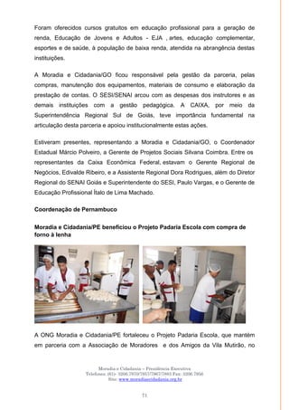 Moradia e Cidadania – Presidência Executiva
Telefones: (61)- 3206.7970/7957/7967/7883 Fax: 3206.7956
Site: www.moradiaecidadania.org.br
71
Foram oferecidos cursos gratuitos em educação profissional para a geração de
renda, Educação de Jovens e Adultos - EJA , artes, educação complementar,
esportes e de saúde, à população de baixa renda, atendida na abrangência destas
instituições.
A Moradia e Cidadania/GO ficou responsável pela gestão da parceria, pelas
compras, manutenção dos equipamentos, materiais de consumo e elaboração da
prestação de contas. O SESI/SENAI arcou com as despesas dos instrutores e as
demais instituições com a gestão pedagógica. A CAIXA, por meio da
Superintendência Regional Sul de Goiás, teve importância fundamental na
articulação desta parceria e apoiou institucionalmente estas ações.
Estiveram presentes, representando a Moradia e Cidadania/GO, o Coordenador
Estadual Márcio Polveiro, a Gerente de Projetos Sociais Silvana Coimbra. Entre os
representantes da Caixa Econômica Federal, estavam o Gerente Regional de
Negócios, Edivalde Ribeiro, e a Assistente Regional Dora Rodrigues, além do Diretor
Regional do SENAI Goiás e Superintendente do SESI, Paulo Vargas, e o Gerente de
Educação Profissional Ítalo de Lima Machado.
Coordenação de Pernambuco
Moradia e Cidadania/PE beneficiou o Projeto Padaria Escola com compra de
forno à lenha
A ONG Moradia e Cidadania/PE fortaleceu o Projeto Padaria Escola, que mantém
em parceria com a Associação de Moradores e dos Amigos da Vila Mutirão, no
 