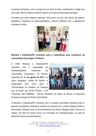 Moradia e Cidadania – Presidência Executiva
Telefones: (61)- 3206.7970/7957/7967/7883 Fax: 3206.7956
Site: www.moradiaecidadania.org.br
72
município de Buíque, com a compra de um forno à lenha, substituindo o antigo que
era a gás. Essa iniciativa vai ajudar reduzir os custos da fabricação dos pães.
O projeto tem como objetivo capacitar 100 jovens, ao ano, nos ofícios de padeiro,
pasteleiro e ajudante de padeiro/pasteleiro, visando contribuir com a geração de
emprego e renda.
Moradia e Cidadania/PE contribuiu para a capacitação para moradores da
comunidade Escorregou Tá Dentro .
A ONG Moradia e Cidadania/PE
contribuiu com a capacitação de
Empreendedores Individuais da
comunidade Escorregou Tá Dentro,
realizada em 11 de agosto de 2011, no
bairro Afogados, cidade do Recife. A
capacitação teve como tema a
―Formalização do trabalho de Pessoas
que já atuam por Conta Própria‖, e foi
ministrada pelo SEBRAE - Serviço Brasileiro de Apoio às Micros e Pequenas
Empresas, através do Rotary Club Recife.
A Moradia e Cidadania/PE contribuiu com a iniciativa articulando parceiros para a
garantia da logística necessária, através da parceria com o Clube Sargento Wolff, e
fornecendo colchões para os 40 beneficiários que foram atingidos pelas chuvas no
estado. Ao final do evento houve um momento de confraternização, no qual foi
oferecido lanche aos participantes.
 