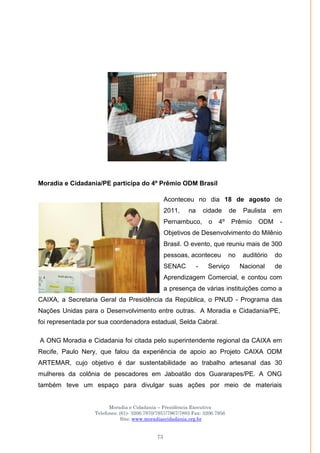 Moradia e Cidadania – Presidência Executiva
Telefones: (61)- 3206.7970/7957/7967/7883 Fax: 3206.7956
Site: www.moradiaecidadania.org.br
73
Moradia e Cidadania/PE participa do 4º Prêmio ODM Brasil
Aconteceu no dia 18 de agosto de
2011, na cidade de Paulista em
Pernambuco, o 4º Prêmio ODM -
Objetivos de Desenvolvimento do Milênio
Brasil. O evento, que reuniu mais de 300
pessoas, aconteceu no auditório do
SENAC - Serviço Nacional de
Aprendizagem Comercial, e contou com
a presença de várias instituições como a
CAIXA, a Secretaria Geral da Presidência da República, o PNUD - Programa das
Nações Unidas para o Desenvolvimento entre outras. A Moradia e Cidadania/PE,
foi representada por sua coordenadora estadual, Selda Cabral.
A ONG Moradia e Cidadania foi citada pelo superintendente regional da CAIXA em
Recife, Paulo Nery, que falou da experiência de apoio ao Projeto CAIXA ODM
ARTEMAR, cujo objetivo é dar sustentabilidade ao trabalho artesanal das 30
mulheres da colônia de pescadores em Jaboatão dos Guararapes/PE. A ONG
também teve um espaço para divulgar suas ações por meio de materiais
 