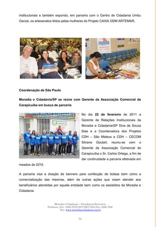 Moradia e Cidadania – Presidência Executiva
Telefones: (61)- 3206.7970/7957/7967/7883 Fax: 3206.7956
Site: www.moradiaecidadania.org.br
74
institucionais e também expondo, em parceria com o Centro de Cidadania Umbu
Ganzá, os artesanatos feitos pelas mulheres do Projeto CAIXA ODM ARTEMAR.
Coordenação de São Paulo
Moradia e Cidadania/SP se reúne com Gerente da Associação Comercial de
Carapicuiba em busca de parceria
No dia 22 de fevereiro de 2011 a
Gerente de Relações Institucionais da
Moradia e Cidadania/SP Diva de Souza
Dias e a Coordenadora dos Projetos
CDH – São Mateus e CDH – CECOM
Silvana Goulart, reuniu-se com o
Gerente da Associação Comercial de
Carapicuíba o Sr. Carlos Ortega, a fim de
dar continuidade a parceria efetivada em
meados de 2010.
A parceria visa a doação de banners para confecção de bolsas bem como a
comercialização das mesmas, além de outras ações que visam atender aos
beneficiários atendidas por aquela entidade bem como os assistidos da Moradia e
Cidadania.
 