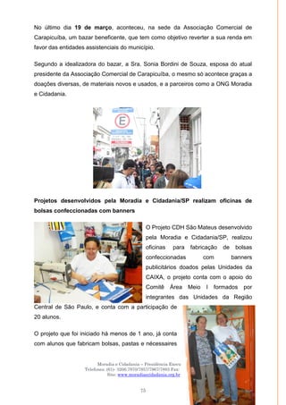 Moradia e Cidadania – Presidência Executiva
Telefones: (61)- 3206.7970/7957/7967/7883 Fax: 3206.7956
Site: www.moradiaecidadania.org.br
75
No último dia 19 de março, aconteceu, na sede da Associação Comercial de
Carapicuíba, um bazar beneficente, que tem como objetivo reverter a sua renda em
favor das entidades assistenciais do município.
Segundo a idealizadora do bazar, a Sra. Sonia Bordini de Souza, esposa do atual
presidente da Associação Comercial de Carapicuíba, o mesmo só acontece graças a
doações diversas, de materiais novos e usados, e a parceiros como a ONG Moradia
e Cidadania.
Projetos desenvolvidos pela Moradia e Cidadania/SP realizam oficinas de
bolsas confeccionadas com banners
O Projeto CDH São Mateus desenvolvido
pela Moradia e Cidadania/SP, realizou
oficinas para fabricação de bolsas
confeccionadas com banners
publicitários doados pelas Unidades da
CAIXA, o projeto conta com o apoio do
Comitê Área Meio I formados por
integrantes das Unidades da Região
Central de São Paulo, e conta com a participação de
20 alunos.
O projeto que foi iniciado há menos de 1 ano, já conta
com alunos que fabricam bolsas, pastas e nécessaires
 