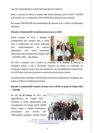 Moradia e Cidadania – Presidência Executiva
Telefones: (61)- 3206.7970/7957/7967/7883 Fax: 3206.7956
Site: www.moradiaecidadania.org.br
76
que são comercializados e geram recursos para os mesmos.
Dado o sucesso da oficina, o projeto está sendo replicado junto ao CDH - CECOM
que contou com a contribuição da APCEF/SP para aquisição das máquinas.
No projeto CDH/CECOM são beneficiadas 66 pessoas com a oficina de fabricação
de bolsas.
Moradia e Cidadania/SP consolida parceria com a LEGO
Desde meados de 2010, a Moradia e
Cidadania/SP tem parceria com a LEGO
para o fornecimento de bolsas fabricadas
com reaproveitamento de banners
publicitários, bem como artesanatos
produzidos pelos Artesãos dos Projetos CDH
– CECOM e CDH – São Mateus
Em 2011 a parceria com a LEGO se consolidou e os projetos da Moradia e
Cidadania passou a ser o fornecedor exclusivo da LEGO, na confecção de
artesanato, bolsas e outros, que são distribuídos aos representantes internacionais
da LEGO bem como aos parceiros e eventos promovidos pela mesma.
A parceria ainda contempla o fornecimento de banners publicitários e divulgação das
ações da ONG em material promocional.
Moradia e Cidadania/SP realizou reunião com a LEGO na sede do Projeto CDH
– CECOM
No dia 16 de março de 2011, nas
dependências do Projeto CDH -
CECOM, a LEGO representada pela
Coordenadora do Projeto LEGO ZOOM
Neuza Costa e Jessica Parahybuna,
promoveram uma reunião com
organizações parceiras, visando alinhar
 