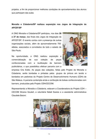 Moradia e Cidadania – Presidência Executiva
Telefones: (61)- 3206.7970/7957/7967/7883 Fax: 3206.7956
Site: www.moradiaecidadania.org.br
78
projetos, a fim de proporcionar melhores condições de aproveitamentos dos alunos
que participam das aulas.
Moradia e Cidadania/SP realizou exposição nos Jogos de Integração da
APCEF/SP
A ONG Moradia e Cidadania/SP participou, nos dias 26
e 27 de março, das finais dos Jogos de Integração da
APCEF/SP. O evento contou com a presença de outras
organizações sociais, além de aproximadamente 700
atletas, associados e convidados de todo o estado de
São Paulo.
Na oportunidade, a ONG realizou exposição e
comercialização de sua coleção de peças
confeccionadas com a reutilização de banners
publicitários, o que possibilitou efetivar parceria com a
empresa Cris Estilo. As peças das coleções, feitas pelo Projeto da Moradia e
Cidadania, serão bordadas e pintadas pelos grupos de pintura em tecido e
bordados em pedrarias do Projeto Centro de Desenvolvimento Humano (CDH) de
São Mateus. A parceria contempla ainda a confecção de bolsas confeccionadas com
banners, produzidas pelo Projeto CDH/CECOM.
Representando a Moradia e Cidadania, estavam a Coordenadora do Projeto CDH –
CECOM Silvana Goulart, a voluntária Natali Soares e a assistente administrativa
Claudete Baroni.
 
