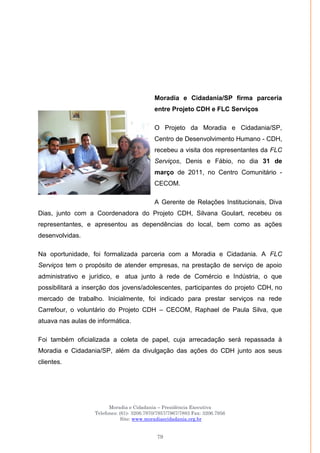 Moradia e Cidadania – Presidência Executiva
Telefones: (61)- 3206.7970/7957/7967/7883 Fax: 3206.7956
Site: www.moradiaecidadania.org.br
79
Moradia e Cidadania/SP firma parceria
entre Projeto CDH e FLC Serviços
O Projeto da Moradia e Cidadania/SP,
Centro de Desenvolvimento Humano - CDH,
recebeu a visita dos representantes da FLC
Serviços, Denis e Fábio, no dia 31 de
março de 2011, no Centro Comunitário -
CECOM.
A Gerente de Relações Institucionais, Diva
Dias, junto com a Coordenadora do Projeto CDH, Silvana Goulart, recebeu os
representantes, e apresentou as dependências do local, bem como as ações
desenvolvidas.
Na oportunidade, foi formalizada parceria com a Moradia e Cidadania. A FLC
Serviços tem o propósito de atender empresas, na prestação de serviço de apoio
administrativo e jurídico, e atua junto à rede de Comércio e Indústria, o que
possibilitará a inserção dos jovens/adolescentes, participantes do projeto CDH, no
mercado de trabalho. Inicialmente, foi indicado para prestar serviços na rede
Carrefour, o voluntário do Projeto CDH – CECOM, Raphael de Paula Silva, que
atuava nas aulas de informática.
Foi também oficializada a coleta de papel, cuja arrecadação será repassada à
Moradia e Cidadania/SP, além da divulgação das ações do CDH junto aos seus
clientes.
 