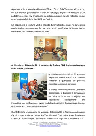 Moradia e Cidadania – Presidência Executiva
Telefones: (61)- 3206.7970/7957/7967/7883 Fax: 3206.7956
Site: www.moradiaecidadania.org.br
8
A parceria entre a Moradia e Cidadania/GO e o Grupo Pela Vidda tem vários anos,
em que oferece gratuitamente o curso de Educação Digital e o transporte a 25
portadores do vírus HIV anualmente. As aulas acontecem na sala Hebert de Souza
na sobreloja do Ed. Sede da CAIXA em Goiânia.
Em depoimento a ex-aluna Valdete Macedo da Silva Candido disse: ―O curso abriu
oportunidades e essa parceria foi, para mim, muito significativa, tanto que levei a
minha neta para também participar do curso‖.
A Moradia e Cidadania/GO é parceira do Projeto ABC Digital, realizado no
município de Ipameri/GO.
A iniciativa atendeu mais de 60 pessoas
no primeiro semestre de 2011, e pretende
aumentar a quantidade de pessoas
atendidas no segundo semestre.
O Projeto é desenvolvido num Centro de
Capacitação, é destinado à comunidade
de baixa renda e tem o objetivo de
proporcionar conhecimento em
informática para adolescentes, jovens e adultos dos projetos da Associação Adelino
de Carvalho e do município de Ipameri/GO.
O ABC Digital é uma parceria da Moradia e Cidadania/GO e Associação Adelino de
Carvalho, com apoio do Instituto ALCOA, Microsoft Corporation, Caixa Econômica
Federal, ATN (Associação Telecentro de Informação e Negócios) e Projeto CAPAZ.
 