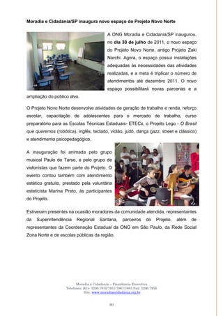 Moradia e Cidadania – Presidência Executiva
Telefones: (61)- 3206.7970/7957/7967/7883 Fax: 3206.7956
Site: www.moradiaecidadania.org.br
80
Moradia e Cidadania/SP inaugura novo espaço do Projeto Novo Norte
A ONG Moradia e Cidadania/SP inaugurou,
no dia 30 de julho de 2011, o novo espaço
do Projeto Novo Norte, antigo Projeto Zaki
Narchi. Agora, o espaço possui instalações
adequadas às necessidades das atividades
realizadas, e a meta é triplicar o número de
atendimentos até dezembro 2011. O novo
espaço possibilitará novas parcerias e a
ampliação do público alvo.
O Projeto Novo Norte desenvolve atividades de geração de trabalho e renda, reforço
escolar, capacitação de adolescentes para o mercado de trabalho, curso
preparatório para as Escolas Técnicas Estaduais- ETECs, o Projeto Lego - O Brasil
que queremos (robótica), inglês, teclado, violão, judô, dança (jazz, street e clássico)
e atendimento psicopedagógico.
A inauguração foi animada pelo grupo
musical Paulo de Tarso, e pelo grupo de
violonistas que fazem parte do Projeto. O
evento contou também com atendimento
estético gratuito, prestado pela voluntária
esteticista Marina Preto, às participantes
do Projeto.
Estiveram presentes na ocasião moradores da comunidade atendida, representantes
da Superintendência Regional Santana, parceiros do Projeto, além de
representantes da Coordenação Estadual da ONG em São Paulo, da Rede Social
Zona Norte e de escolas públicas da região.
 