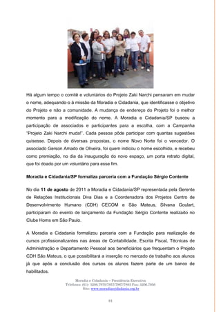Moradia e Cidadania – Presidência Executiva
Telefones: (61)- 3206.7970/7957/7967/7883 Fax: 3206.7956
Site: www.moradiaecidadania.org.br
81
Há algum tempo o comitê e voluntários do Projeto Zaki Narchi pensaram em mudar
o nome, adequando-o à missão da Moradia e Cidadania, que identificasse o objetivo
do Projeto e não a comunidade. A mudança de endereço do Projeto foi o melhor
momento para a modificação do nome. A Moradia e Cidadania/SP buscou a
participação de associados e participantes para a escolha, com a Campanha
―Projeto Zaki Narchi muda!‖. Cada pessoa pôde participar com quantas sugestões
quisesse. Depois de diversas propostas, o nome Novo Norte foi o vencedor. O
associado Gerson Amado de Oliveira, foi quem indicou o nome escolhido, e recebeu
como premiação, no dia da inauguração do novo espaço, um porta retrato digital,
que foi doado por um voluntário para esse fim.
Moradia e Cidadania/SP formaliza parceria com a Fundação Sérgio Contente
No dia 11 de agosto de 2011 a Moradia e Cidadania/SP representada pela Gerente
de Relações Institucionais Diva Dias e a Coordenadora dos Projetos Centro de
Desenvolvimento Humano (CDH) CECOM e São Mateus, Silvana Goulart,
participaram do evento de lançamento da Fundação Sérgio Contente realizado no
Clube Homs em São Paulo.
A Moradia e Cidadania formalizou parceria com a Fundação para realização de
cursos profissionalizantes nas áreas de Contabilidade, Escrita Fiscal, Técnicas de
Administração e Departamento Pessoal aos beneficiários que frequentam o Projeto
CDH São Mateus, o que possibilitará a inserção no mercado de trabalho aos alunos
já que após a conclusão dos cursos os alunos fazem parte de um banco de
habilitados.
 