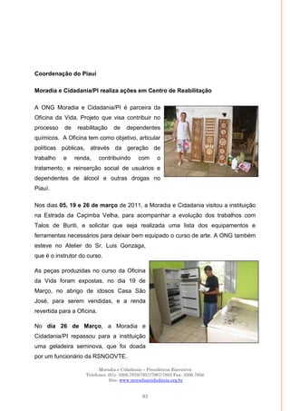 Moradia e Cidadania – Presidência Executiva
Telefones: (61)- 3206.7970/7957/7967/7883 Fax: 3206.7956
Site: www.moradiaecidadania.org.br
83
Coordenação do Piaui
Moradia e Cidadania/PI realiza ações em Centro de Reabilitação
A ONG Moradia e Cidadania/PI é parceira da
Oficina da Vida, Projeto que visa contribuir no
processo de reabilitação de dependentes
químicos. A Oficina tem como objetivo, articular
políticas públicas, através da geração de
trabalho e renda, contribuindo com o
tratamento, e reinserção social de usuários e
dependentes de álcool e outras drogas no
Piauí.
Nos dias 05, 19 e 26 de março de 2011, a Moradia e Cidadania visitou a instituição
na Estrada da Caçimba Velha, para acompanhar a evolução dos trabalhos com
Talos de Buriti, e solicitar que seja realizada uma lista dos equipamentos e
ferramentas necessários para deixar bem equipado o curso de arte. A ONG também
esteve no Atelier do Sr. Luis Gonzaga,
que é o instrutor do curso.
As peças produzidas no curso da Oficina
da Vida foram expostas, no dia 19 de
Março, no abrigo de idosos Casa São
José, para serem vendidas, e a renda
revertida para a Oficina.
No dia 26 de Março, a Moradia e
Cidadania/PI repassou para a instituição
uma geladeira seminova, que foi doada
por um funcionário da RSNGOVTE.
 