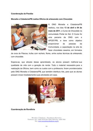 Moradia e Cidadania – Presidência Executiva
Telefones: (61)- 3206.7970/7957/7967/7883 Fax: 3206.7956
Site: www.moradiaecidadania.org.br
84
Coordenação da Paraíba
Moradia e Cidadania/PB realiza Oficina de artesanato com Chocolate
A ONG Moradia e Cidadania/PB
realizou, nos dias 13 de abril e 04 de
maio de 2011, o Curso de Chocolate na
comunidade Portal do Sol. O Curso foi
uma parceria da ONG com a
APCEF/PB, e teve como objetivo
proporcionar às pessoas da
Comunidade, a capacitação na arte de
fazer chocolates caseiros, em formatos
de ovos de Páscoa, trufas com recheio, flores, entre outras técnicas de artesanato
com chocolate.
Espera-se, que através desse aprendizado, os alunos possam melhorar sua
qualidade de vida com a geração de renda. Todo o material necessário para a
realização da Oficina, bem como os custos com a professora, foram providenciados
pela ONG Moradia e Cidadania/PB, que também distribuiu kits, para que as alunas
possam iniciar imediatamente suas atividades em casa.
Coordenação de Rondônia
 