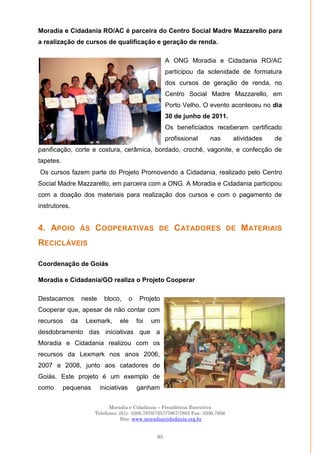 Moradia e Cidadania – Presidência Executiva
Telefones: (61)- 3206.7970/7957/7967/7883 Fax: 3206.7956
Site: www.moradiaecidadania.org.br
85
Moradia e Cidadania RO/AC é parceira do Centro Social Madre Mazzarello para
a realização de cursos de qualificação e geração de renda.
A ONG Moradia e Cidadania RO/AC
participou da solenidade de formatura
dos cursos de geração de renda, no
Centro Social Madre Mazzarello, em
Porto Velho. O evento aconteceu no dia
30 de junho de 2011.
Os beneficiados receberam certificado
profissional nas atividades de
panificação, corte e costura, cerâmica, bordado, crochê, vagonite, e confecção de
tapetes.
Os cursos fazem parte do Projeto Promovendo a Cidadania, realizado pelo Centro
Social Madre Mazzarello, em parceira com a ONG. A Moradia e Cidadania participou
com a doação dos materiais para realização dos cursos e com o pagamento de
instrutores.
4. APOIO ÀS COOPERATIVAS DE CATADORES DE MATERIAIS
RECICLÁVEIS
Coordenação de Goiás
Moradia e Cidadania/GO realiza o Projeto Cooperar
Destacamos neste bloco, o Projeto
Cooperar que, apesar de não contar com
recursos da Lexmark, ele foi um
desdobramento das iniciativas que a
Moradia e Cidadania realizou com os
recursos da Lexmark nos anos 2006,
2007 e 2008, junto aos catadores de
Goiás. Este projeto é um exemplo de
como pequenas iniciativas ganham
 